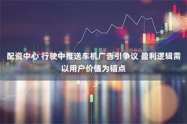 配资中心 行驶中推送车机广告引争议 盈利逻辑需以用户价值为锚点