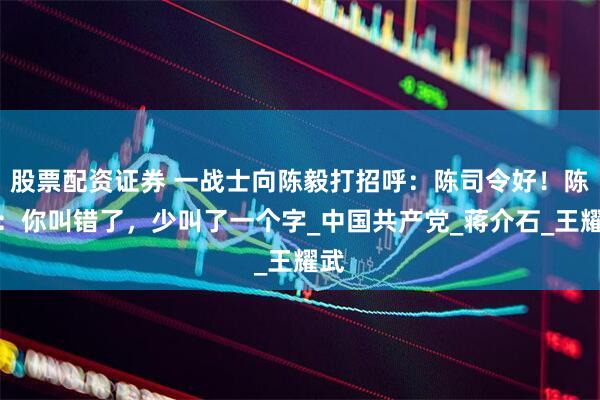 股票配资证券 一战士向陈毅打招呼：陈司令好！陈毅：你叫错了，少叫了一个字_中国共产党_蒋介石_王耀武
