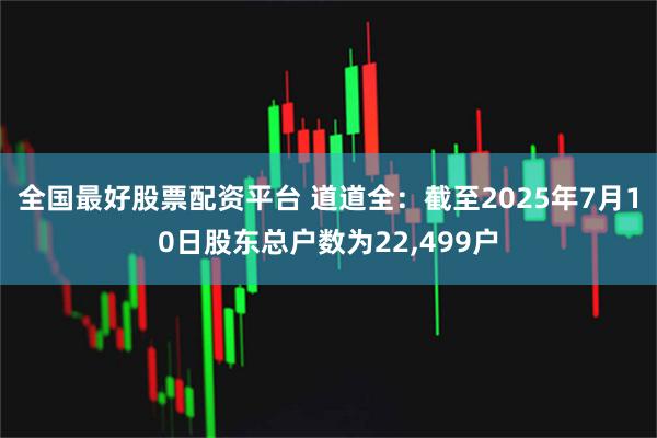 全国最好股票配资平台 道道全：截至2025年7月10日股东总户数为22,499户
