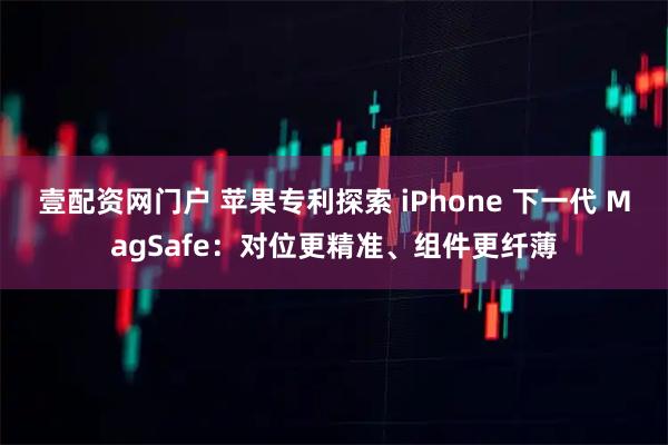 壹配资网门户 苹果专利探索 iPhone 下一代 MagSafe：对位更精准、组件更纤薄