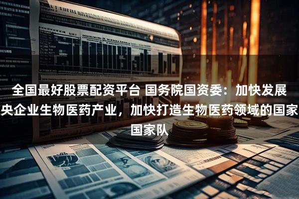 全国最好股票配资平台 国务院国资委:加快发展中央企业生物医药产业,加快打造生物医药领域的国家队