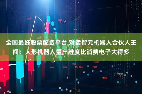 全国最好股票配资平台 对话智元机器人合伙人王闯：人形机器人量产难度比消费电子大得多