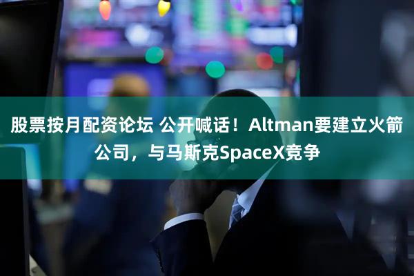 股票按月配资论坛 公开喊话！Altman要建立火箭公司，与马斯克SpaceX竞争