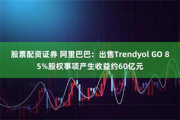 股票配资证券 阿里巴巴：出售Trendyol GO 85%股权事项产生收益约60亿元