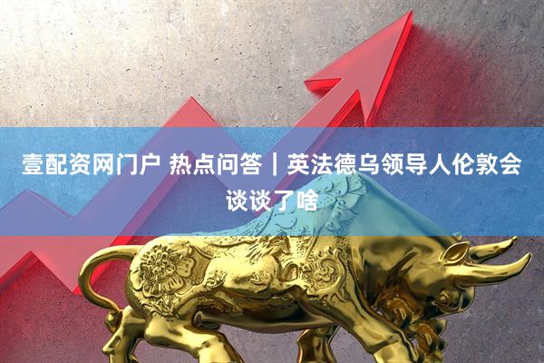 壹配资网门户 热点问答｜英法德乌领导人伦敦会谈谈了啥