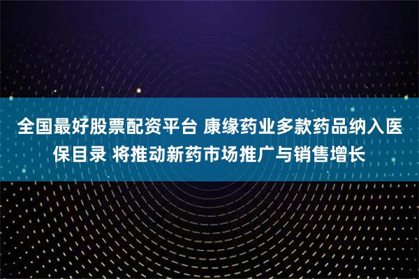 全国最好股票配资平台 康缘药业多款药品纳入医保目录 将推动新药市场推广与销售增长