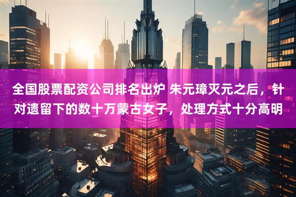 全国股票配资公司排名出炉 朱元璋灭元之后，针对遗留下的数十万蒙古女子，处理方式十分高明