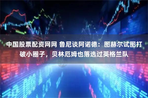 中国股票配资网网 鲁尼谈阿诺德：图赫尔试图打破小圈子，贝林厄姆也落选过英格兰队