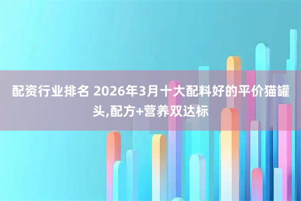 配资行业排名 2026年3月十大配料好的平价猫罐头,配方+营养双达标