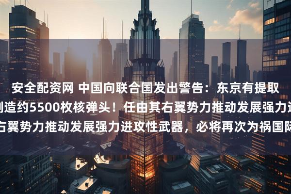 安全配资网 中国向联合国发出警告：东京有提取武器级钚能力，足以制造约5500枚核弹头！任由其右翼势力推动发展强力进攻性武器，必将再次为祸国际社会