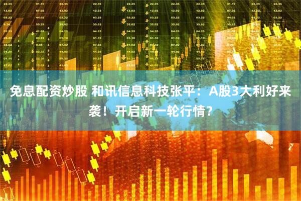 免息配资炒股 和讯信息科技张平：A股3大利好来袭！开启新一轮行情？