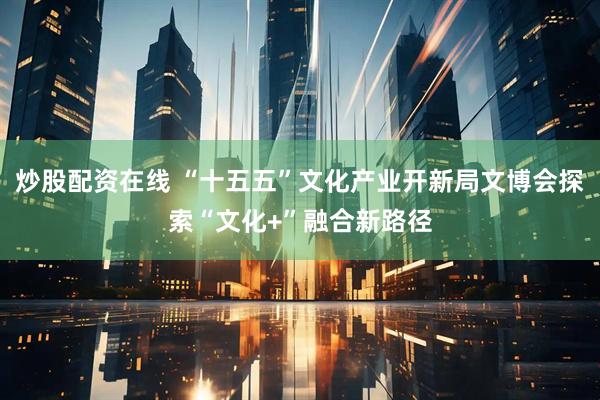 炒股配资在线 “十五五”文化产业开新局文博会探索“文化+”融合新路径