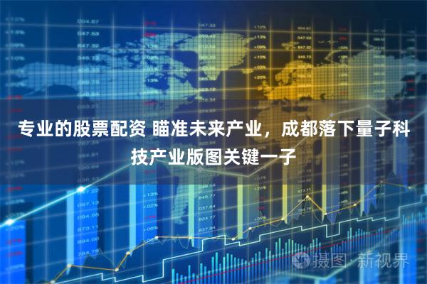 专业的股票配资 瞄准未来产业，成都落下量子科技产业版图关键一子