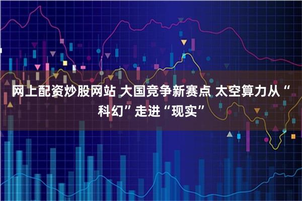 网上配资炒股网站 大国竞争新赛点 太空算力从“科幻”走进“现实”