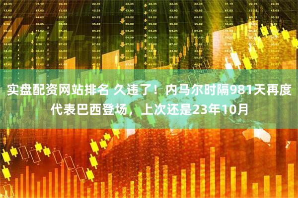 实盘配资网站排名 久违了！内马尔时隔981天再度代表巴西登场，上次还是23年10月
