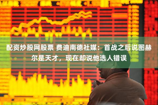 配资炒股网股票 费迪南德社媒：首战之后说图赫尔是天才，现在却说他选人错误