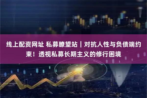 线上配资网址 私募瞭望站｜对抗人性与负债端约束！透视私募长期主义的修行困境