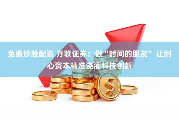 免费炒股配资 万联证券：做“时间的朋友” 让耐心资本精准浇灌科技创新